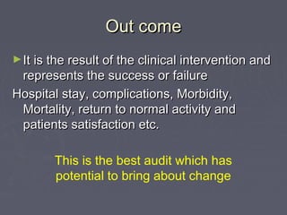 Out come
► It is the result of the clinical intervention and
 represents the success or failure
Hospital stay, complications, Morbidity,
 Mortality, return to normal activity and
 patients satisfaction etc.

        This is the best audit which has
        potential to bring about change
 