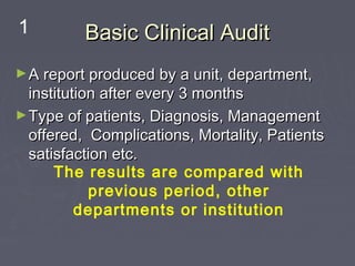 1         Basic Clinical Audit
► A report produced by a unit, department,
  institution after every 3 months
► Type of patients, Diagnosis, Management
  offered, Complications, Mortality, Patients
  satisfaction etc.
      The results are compared with
            previous period, other
          departments or institution
 