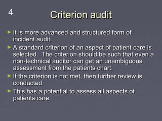 4              Criterion audit
► It is more advanced and structured form of
  incident audit.
► A standard criterion of an aspect of patient care is
  selected. The criterion should be such that even a
  non-technical auditor can get an unambiguous
  assessment from the patients chart.
► If the criterion is not met, then further review is
  conducted
► This has a potential to assess all aspects of
  patients care
 