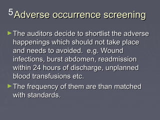 5 Adverse occurrence screening

► The auditors decide to shortlist the adverse
  happenings which should not take place
  and needs to avoided. e.g. Wound
  infections, burst abdomen, readmission
  within 24 hours of discharge, unplanned
  blood transfusions etc.
► The frequency of them are than matched
  with standards.
 