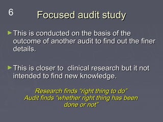 6         Focused audit study
► This is conducted on the basis of the
  outcome of another audit to find out the finer
  details.

► This is closer to clinical research but it not
  intended to find new knowledge.

        Research finds “right thing to do”
     Audit finds “whether right thing has been
                   done or not”
 