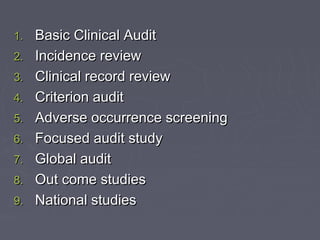 1.   Basic Clinical Audit
2.   Incidence review
3.   Clinical record review
4.   Criterion audit
5.   Adverse occurrence screening
6.   Focused audit study
7.   Global audit
8.   Out come studies
9.   National studies
 