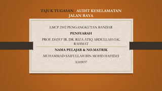 TAJUK TUGASAN : AUDIT KESELAMATAN
JALAN RAYA
LMCP 2502 PENGANGKUTAN BANDAR
PENSYARAH
PROF. DATO’ IR. DR. RIZA ATIQ ABDULLAH O.K.
RAHMAT
NAMA PELAJAR & NO.MATRIK
MUHAMMAD SAIFULLAH BIN MOHD HAFIDZI
A169037
 