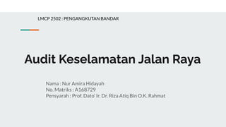 Audit Keselamatan Jalan Raya
Nama : Nur Amira Hidayah
No. Matriks : A168729
Pensyarah : Prof. Dato’ Ir. Dr. Riza Atiq Bin O.K. Rahmat
LMCP 2502 : PENGANGKUTAN BANDAR
 