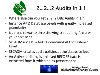 2…2…2 Audits in 1 !
• Where else can you get 2..2..2 DB2 Audits in 1 ?
• Instance AND Database Levels with greatly increased
granularity
• No need to waste time chewing on auditing features
you don't need.
• SYSADM uses DB2AUDIT command at the Instance
Level
• SECADM creates audit policies at the database level
• An Active audit log is archived BEFORE data is
extracted from it which helps performance.
 