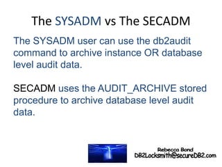 The SYSADM vs The SECADM
The SYSADM user can use the db2audit
command to archive instance OR database
level audit data.
SECADM uses the AUDIT_ARCHIVE stored
procedure to archive database level audit
data.
 