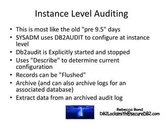 Instance Level Auditing
• This is most like the old "pre 9.5" days
• SYSADM uses DB2AUDIT to configure at instance
level
• Db2audit is Explicitly started and stopped
• Uses "Describe" to determine current
configuration
• Records can be "Flushed"
• Archive (and can also archive logs for an
associated database)
• Extract data from an archived audit log
 