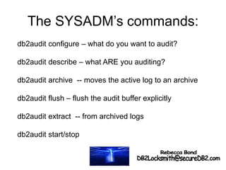 The SYSADM’s commands:
db2audit configure – what do you want to audit?
db2audit describe – what ARE you auditing?
db2audit archive -- moves the active log to an archive
db2audit flush – flush the audit buffer explicitly
db2audit extract -- from archived logs
db2audit start/stop
 
