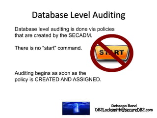 Database Level Auditing
Database level auditing is done via policies
that are created by the SECADM.
There is no "start" command.
Auditing begins as soon as the
policy is CREATED AND ASSIGNED.
 
