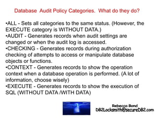 Database Audit Policy Categories. What do they do?
•ALL - Sets all categories to the same status. (However, the
EXECUTE category is WITHOUT DATA.)
•AUDIT - Generates records when audit settings are
changed or when the audit log is accessed.
•CHECKING - Generates records during authorization
checking of attempts to access or manipulate database
objects or functions.
•CONTEXT - Generates records to show the operation
context when a database operation is performed. (A lot of
information, choose wisely)
•EXECUTE - Generates records to show the execution of
SQL (WITHOUT DATA /WITH DATA)
 