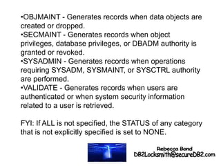 •OBJMAINT - Generates records when data objects are
created or dropped.
•SECMAINT - Generates records when object
privileges, database privileges, or DBADM authority is
granted or revoked.
•SYSADMIN - Generates records when operations
requiring SYSADM, SYSMAINT, or SYSCTRL authority
are performed.
•VALIDATE - Generates records when users are
authenticated or when system security information
related to a user is retrieved.
FYI: If ALL is not specified, the STATUS of any category
that is not explicitly specified is set to NONE.
 