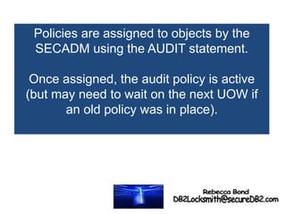 Policies are assigned to objects by the
SECADM using the AUDIT statement.
Once assigned, the audit policy is active
(but may need to wait on the next UOW if
an old policy was in place).
 