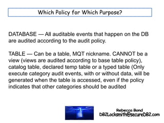 DATABASE — All auditable events that happen on the DB
are audited according to the audit policy.
TABLE — Can be a table, MQT nickname. CANNOT be a
view (views are audited according to base table policy),
catalog table, declared temp table or a typed table (Only
execute category audit events, with or without data, will be
generated when the table is accessed, even if the policy
indicates that other categories should be audited
Which Policy for Which Purpose?
 