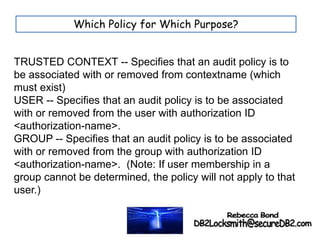 Which Policy for Which Purpose?
TRUSTED CONTEXT -- Specifies that an audit policy is to
be associated with or removed from contextname (which
must exist)
USER -- Specifies that an audit policy is to be associated
with or removed from the user with authorization ID
<authorization-name>.
GROUP -- Specifies that an audit policy is to be associated
with or removed from the group with authorization ID
<authorization-name>. (Note: If user membership in a
group cannot be determined, the policy will not apply to that
user.)
 