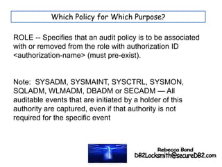 ROLE -- Specifies that an audit policy is to be associated
with or removed from the role with authorization ID
<authorization-name> (must pre-exist).
Note: SYSADM, SYSMAINT, SYSCTRL, SYSMON,
SQLADM, WLMADM, DBADM or SECADM — All
auditable events that are initiated by a holder of this
authority are captured, even if that authority is not
required for the specific event
Which Policy for Which Purpose?
 