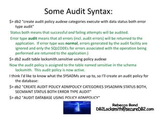 Some Audit Syntax:
$> db2 "create audit policy audexe categories execute with data status both error
type audit"
Status both means that successful and failing attempts will be audited.
Error type audit means that all errors (incl. audit errors) will be returned to the
application. If error type was normal, errors generated by the audit facility are
ignored and only the SQLCODEs for errors associated with the operation being
performed are returned to the application.)
$> db2 audit table locksmith.sensitive using policy audexe
Now the audit policy is assigned to the table named sensitive in the schema
locksmith. This audit policy is now active.
I think I'd like to know what the SYSADMs are up to, so I'll create an audit policy for
the database:
$> db2 "CREATE AUDIT POLICY ADMPOLICY CATEGORIES SYSADMIN STATUS BOTH,
SECMAINT STATUS BOTH ERROR TYPE AUDIT"
$> db2 "AUDIT DATABASE USING POLICY ADMPOLICY“
 