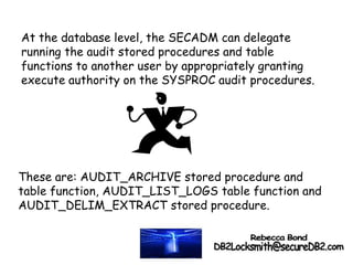At the database level, the SECADM can delegate
running the audit stored procedures and table
functions to another user by appropriately granting
execute authority on the SYSPROC audit procedures.
These are: AUDIT_ARCHIVE stored procedure and
table function, AUDIT_LIST_LOGS table function and
AUDIT_DELIM_EXTRACT stored procedure.
 