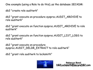One example (using a Role to do this)..as the database SECADM:
db2 "create role auditwrk"
db2 "grant execute on procedure sysproc.AUDIT_ARCHIVE to
role auditwrk"
db2 "grant execute on function sysproc.AUDIT_ARCHIVE to role
auditwrk"
db2 "grant execute on function sysproc.AUDIT_LIST_LOGS to
role auditwrk"
db2 "grant execute on procedure
sysproc.AUDIT_DELIM_EXTRACT to role auditwrk“
db2 "grant role auditwrk to locksmith"
 