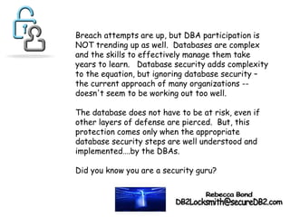 Breach attempts are up, but DBA participation is
NOT trending up as well. Databases are complex
and the skills to effectively manage them take
years to learn. Database security adds complexity
to the equation, but ignoring database security –
the current approach of many organizations --
doesn't seem to be working out too well.
The database does not have to be at risk, even if
other layers of defense are pierced. But, this
protection comes only when the appropriate
database security steps are well understood and
implemented….by the DBAs.
Did you know you are a security guru?
 
