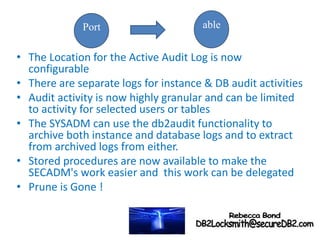 • The Location for the Active Audit Log is now
configurable
• There are separate logs for instance & DB audit activities
• Audit activity is now highly granular and can be limited
to activity for selected users or tables
• The SYSADM can use the db2audit functionality to
archive both instance and database logs and to extract
from archived logs from either.
• Stored procedures are now available to make the
SECADM's work easier and this work can be delegated
• Prune is Gone !
Port able
 