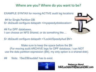 Where are you? Where do you want to be?
EXAMPLE SYNTAX for moving ACTIVE audit log locations
## for Single Partition DB
$> db2audit configure datapath </myspeedydisklocation>
## For DPF databases,
I can choose an NFS Shared, or do something like....
$> db2audit configure datapath <'/Lockit/SpeedyAud $N'>
Make sure to keep the space before the $N
(For moving audit ARCHIVE logs for DPF database, I can NOT
use the data partition expression ($N), my only option is a shared disk).
## Note: '/SecDB/auddel' has to exist.
 
