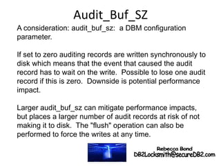 Audit_Buf_SZ
A consideration: audit_buf_sz: a DBM configuration
parameter.
If set to zero auditing records are written synchronously to
disk which means that the event that caused the audit
record has to wait on the write. Possible to lose one audit
record if this is zero. Downside is potential performance
impact.
Larger audit_buf_sz can mitigate performance impacts,
but places a larger number of audit records at risk of not
making it to disk. The "flush" operation can also be
performed to force the writes at any time.
 