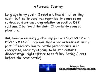 A Personal Journey
Long ago in my youth, I read and heard that setting
audit_buf_sz to zero was reported to cause some
serious performance degradation on audited DB2
systems. I believed the claim. It certainly seemed
plausible.
But, being a security junkie, my job was SECURITY not
PERFORMANCE....boy was that a bad assessment on my
part. If security has to battle performance in an
enterprise, security is going to be at a distinct
disadvantage, right? (Note to self: Buy Boxing Gloves
before the next battle)
 
