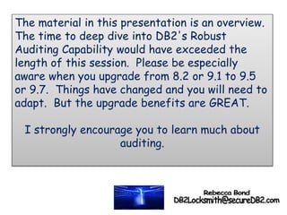 The material in this presentation is an overview.
The time to deep dive into DB2's Robust
Auditing Capability would have exceeded the
length of this session. Please be especially
aware when you upgrade from 8.2 or 9.1 to 9.5
or 9.7. Things have changed and you will need to
adapt. But the upgrade benefits are GREAT.
I strongly encourage you to learn much about
auditing.
 