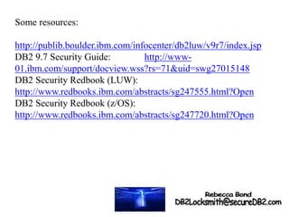 Some resources:
http://publib.boulder.ibm.com/infocenter/db2luw/v9r7/index.jsp
DB2 9.7 Security Guide: http://www-
01.ibm.com/support/docview.wss?rs=71&uid=swg27015148
DB2 Security Redbook (LUW):
http://www.redbooks.ibm.com/abstracts/sg247555.html?Open
DB2 Security Redbook (z/OS):
http://www.redbooks.ibm.com/abstracts/sg247720.html?Open
 