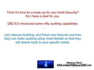 Think it’s time for a trade-up for your Audit Security?
Do I have a deal for you.
DB2 9.5 introduced some nifty auditing capabilities
.
Let’s discuss Auditing, and these new features and how
they can make auditing setup more flexible so that they
will closely track to your specific needs.
 