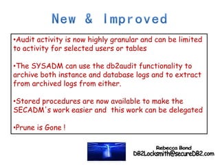 •Audit activity is now highly granular and can be limited
to activity for selected users or tables
•The SYSADM can use the db2audit functionality to
archive both instance and database logs and to extract
from archived logs from either.
•Stored procedures are now available to make the
SECADM's work easier and this work can be delegated
•Prune is Gone !
 