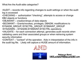 What Are the Audit-able categories?
•AUDIT – records info regarding changes to audit settings or when the audit
log is accessed
•CHECKING – authorization "checking", attempts to access or change
DB2 objects or functions
•OBJMAINT – creation/drops of data objects
•SECMAINT – Grants/revokes, privileges, DBADM, modifications to
SYSADM_GROUP, SYSCTRL_GROUP, SYSMAINT_GROUP
•SYSADMIN – SYSADM,SYSMAINT,SYSCTRL operations
•VALIDATE – for each connection attempt, generates audit records when
validating users and their associated groups or when retrieving system
security information
•CONTEXT – "context" of the operation. Aids in interpretation of the info in
the audit log file. Likely will capture a HUGE amount of information.
 