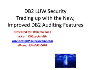 DB2 LUW Security
Trading up with the New,
Improved DB2 Auditing Features
Presented by: Rebecca Bond
a.k.a. DB2Locksmith
DB2Locksmith@securedb2.com
Phone: 434-DB2-0070
 