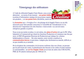 27
Témoignage des utilisateurs
A l’aide du référentiel Supply Chain Master, nous avons
déterminé – en moins d’une journée – nos points faibles
(système d’information, manque de moyen pour exporter
nos produits…) et nos points forts (flexibilité, réactivité...).
La formation aux « 10 règles d’or » du pilotage de la Supply Chain a eu un rôle
nécessaire pour faire prendre conscience à l’ensemble de l’encadrement et à la
direction de l’importance de cette fonction « transversale » au sein de toutes
entreprises grandes ou petites.
Nous avons pu mettre en place, le soir même, des plans d’action tels que le PIC (Plan
Industriel et Commercial) qui réunit les fonctions Production et Commerce une fois par
mois, le PDP (Programme Directeur de Production) qui indique les volumes
hebdomadaires à fournir… De cette manière, notre société a amélioré sa
communication interne et peut donc s’adapter plus facilement au marché, difficile et
un peu instable en ce moment.
De la réception des commandes à la livraison conforme chez nos clients, en passant
par les prévisions de ventes, la planification des besoins et les ordres d’achat matières
et consommables : un service Supply Chain est en train de naître chez CREALINE,
PME de 50 salariés réalisant plus de 10M de CA.
 