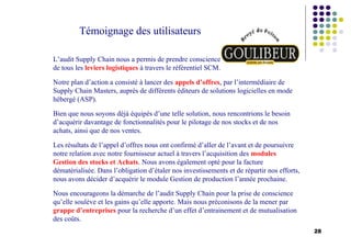 28
Témoignage des utilisateurs
L’audit Supply Chain nous a permis de prendre conscience
de tous les leviers logistiques à travers le référentiel SCM.
Notre plan d’action a consisté à lancer des appels d’offres, par l’intermédiaire de
Supply Chain Masters, auprès de différents éditeurs de solutions logicielles en mode
hébergé (ASP).
Bien que nous soyons déjà équipés d’une telle solution, nous rencontrions le besoin
d’acquérir davantage de fonctionnalités pour le pilotage de nos stocks et de nos
achats, ainsi que de nos ventes.
Les résultats de l’appel d’offres nous ont confirmé d’aller de l’avant et de poursuivre
notre relation avec notre fournisseur actuel à travers l’acquisition des modules
Gestion des stocks et Achats. Nous avons également opté pour la facture
dématérialisée. Dans l’obligation d’étaler nos investissements et de répartir nos efforts,
nous avons décider d’acquérir le module Gestion de production l’année prochaine.
Nous encourageons la démarche de l’audit Supply Chain pour la prise de conscience
qu’elle soulève et les gains qu’elle apporte. Mais nous préconisons de la mener par
grappe d’entreprises pour la recherche d’un effet d’entrainement et de mutualisation
des coûts.
 