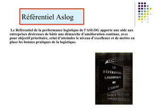 Référentiel Aslog
Le Référentiel de la performance logistique de l’ASLOG apporte une aide aux
entreprises désireuses de bâtir une démarche d’amélioration continue, avec
pour objectif prioritaire, celui d’atteindre le niveau d’excellence et de mettre en
place les bonnes pratiques de la logistique.
 