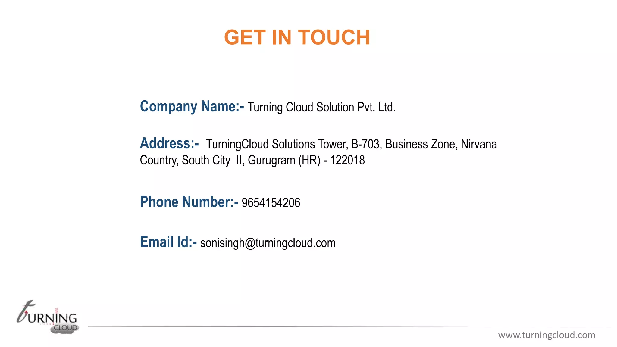 www.turningcloud.com
GET IN TOUCH
Company Name:- Turning Cloud Solution Pvt. Ltd.
Address:- TurningCloud Solutions Tower, B-703, Business Zone, Nirvana
Country, South City II, Gurugram (HR) - 122018
Phone Number:- 9654154206
Email Id:- sonisingh@turningcloud.com
 