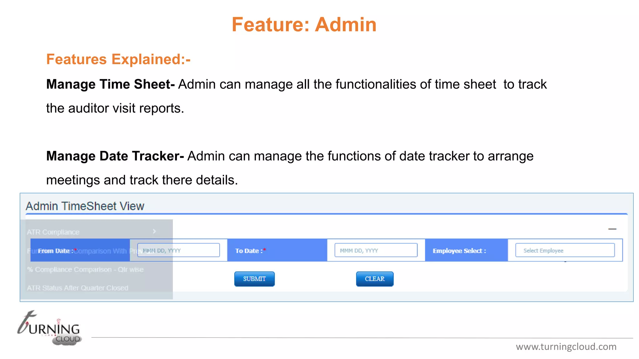 www.turningcloud.com
Feature: Admin
Features Explained:-
Manage Time Sheet- Admin can manage all the functionalities of time sheet to track
the auditor visit reports.
Manage Date Tracker- Admin can manage the functions of date tracker to arrange
meetings and track there details.
 