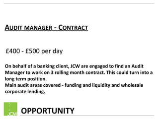 AUDIT MANAGER - CONTRACT
OPPORTUNITY
£400 - £500 per day
On behalf of a banking client, JCW are engaged to find an Audit
Manager to work on 3 rolling month contract. This could turn into a
long term position.
Main audit areas covered - funding and liquidity and wholesale
corporate lending.
 