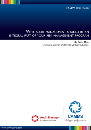 CAMMS Whitepaper




                     WHY AUDIT MANAGEMENT SHOULD BE AN
      INTEGRAL PART OF YOUR RISK MANAGEMENT PROGRAM

                                                              BY KEITH OLD,
                              MANAGING DIRECTOR OF RISKWIDE CONSULTING, CANADA




www.cammsgroup.com
 