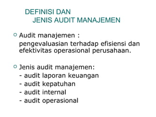 DEFINISI DAN 
JENIS AUDIT MANAJEMEN 
 Audit manajemen : 
pengevaluasian terhadap efisiensi dan 
efektivitas operasional perusahaan. 
 Jenis audit manajemen: 
- audit laporan keuangan 
- audit kepatuhan 
- audit internal 
- audit operasional 
 