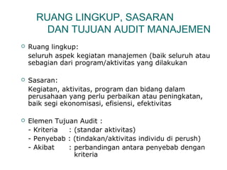 RUANG LINGKUP, SASARAN 
DAN TUJUAN AUDIT MANAJEMEN 
 Ruang lingkup: 
seluruh aspek kegiatan manajemen (baik seluruh atau 
sebagian dari program/aktivitas yang dilakukan 
 Sasaran: 
Kegiatan, aktivitas, program dan bidang dalam 
perusahaan yang perlu perbaikan atau peningkatan, 
baik segi ekonomisasi, efisiensi, efektivitas 
 Elemen Tujuan Audit : 
- Kriteria : (standar aktivitas) 
- Penyebab : (tindakan/aktivitas individu di perush) 
- Akibat : perbandingan antara penyebab dengan 
kriteria 
 