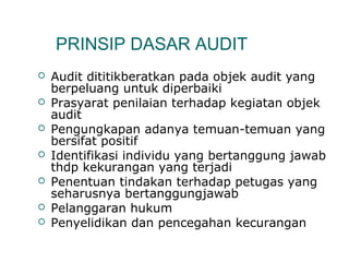 PRINSIP DASAR AUDIT 
 Audit dititikberatkan pada objek audit yang 
berpeluang untuk diperbaiki 
 Prasyarat penilaian terhadap kegiatan objek 
audit 
 Pengungkapan adanya temuan-temuan yang 
bersifat positif 
 Identifikasi individu yang bertanggung jawab 
thdp kekurangan yang terjadi 
 Penentuan tindakan terhadap petugas yang 
seharusnya bertanggungjawab 
 Pelanggaran hukum 
 Penyelidikan dan pencegahan kecurangan 
 