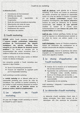 L’audit du mix marketing

La démarche d’audit :                                     Audit de check-up : audit globale de la fonction
                                                          marketing. Il est tourné vers l’action en préconisant
      Connaissance de l’environnement                    des actions correctives qui aideront le responsable
      Définition des objectifs                           quant à la prise de décision. Il Consiste à procéder
      Compréhension        et    appréciation   de       par une analyse systématique (respect d’une
       l’organisation                                     procédure d’investigation), une analyse exhaustive
      Etude des normes et procédures empruntées          (analyse de toutes les dimensions de la fonction
      Détermination des zones de risque                  commerciale), une analyse de type préventif
      Proposition des actions correctives                (réalisée au moment où il n’existe aucun
      Etablissement des rapports                         dysfonctionnement) et une analyse des points forts
      Vérification des solutions                         et points faibles de la fonction.

                                                          Audit de crise : analyse spécifique, limitée, de type
 ₰ L’audit marketing                                      curatif en réponse à un disfonctionnement constaté. Le
                                                          but étant de trouver une solution rapide à ce
KOTLER définit l’audit marketing comme étant              problème.
l’ ‘’examen complet, systématique, indépendant,
périodique de l’environnement, des objectifs              Audit d’anticipation : repose sur l’analyse prospective.
stratégiques, des activités marketing d’une               Impose une anticipation des conséquences sur la
entreprise en vue de détecter les domaines posant         situation commerciale des décisions stratégiques.
problème ‘’. Ce travail se couronne par la
recommandation des actions correctives visant à           Audit d’évaluation : mesurer la pertinence des actions
améliorer l’efficacité du service marketing.              engagées par le responsable marketing. Définir les
                                                          écarts entre objectifs et résultats.
L’audit marketing est donc perçu comme un élément
d’aide à la décision stratégique.                         ₰ Le champ d’application                           de
Une entreprise procède à l’audit marketing pour             l’audit marketing
répondre à deux finalités :
                                                              Analyse de la structure et le fonctionnement
    Savoir si le marketing est performant
                                                               des services commerciaux.
    S’assurer de l’objectivité du jugement porté
                                                              Appréciation des performances commerciales
     par le responsable marketing.
                                                               de l’entreprise (valeur actuelle, évolution,
Audit marketing et contrôle marketing :                        écarts sur CA, Marge, part de marché, ...)
                                                              Gestion de l’information commerciale (veille
Le contrôle marketing est un élément utilisé par le            concurrentielle)
responsable marketing pour trouver les voies de               Appréciation du mix marketing
l’excellence. Pour contrôler la fonction marketing, il
faut réaliser un audit marketing (diagnostic au moment    Audit marketing = diagnostic + recommandations +
T) et un contrôle qui se présente comme un                actions correctives
processus continu, réactif et complémentaire.
                                                          ₰ La démarche d’audit marketing
₰ Les    objectifs                 de       l’audit
  marketing                                                La démarche d’audit marketing s’inscrit dans 3
                                                           phases principales. Nous allons essayer de les
On peut citer 4 types d’audit marketing en fonction        décortiquer afin d’en soustraire les principales
de l’objectif au quel il répond :

                                                                                                                2
 