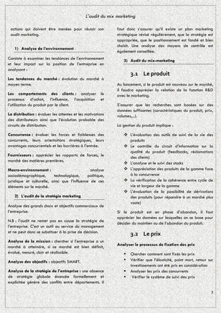 L’audit du mix marketing

 actions qui doivent être menées pour réussir son            faut donc s’assurer qu’il existe un plan marketing
 audit marketing.                                            stratégique révisé régulièrement, que la stratégie est
                                                             appropriée, que le positionnement est fondé et bien
                                                             choisit. Une analyse des moyens de contrôle est
   1) Analyse de l’environnement
                                                             également conseillée.
Consiste à examiner les tendances de l’environnement            3) Audit du mix-marketing
et leur impact sur la position de l’entreprise en
analysant :
                                                                    3.1 Le produit
Les tendances du marché : évolution du marché à
moyen terme.                                                 Au lancement, si le produit est nouveau sur le marché,
                                                             il faudra apprécier la relation de la fonction R&D
Les comportements des clients : analyser le                  avec le marketing.
processus d’achat, l’influence, l’acquisition et
l’utilisation du produit par le client.                      S’assurer que les recherches sont basées sur des
                                                             données suffisantes (caractéristiques du produit, prix,
La distribution : évaluer les attentes et les motivations    volumes,...).
des distributeurs ainsi que l’évolution probable des
circuits de distribution.                                    La gestion du produit implique :

Concurrence : évaluer les forces et faiblesses des               L’évaluation des outils de suivi de la vie des
concurrents, leurs orientations stratégiques, leurs               produits
avantages concurrentiels et les barrières à l’entrée.            Le contrôle du circuit d’information sur la
                                                                  qualité du produit (feedbacks, réclamations
Fournisseurs : apprécier les rapports de forces, le               des clients)
marché des matières premières.
                                                                 L’analyse et le suivi des stocks
Macro-environnement :                          analyse           L’appréciation des produits de la gamme face
sociodémographique,       technologique,      politique,          à la concurrence
juridique et culturelle, ainsi que l’influence de ces            La vérification de la cohérence entre cycle de
éléments sur le marché.                                           vie et largeur de la gamme
                                                                 L’évaluation de la possibilité de dérivations
   2) L’audit de la stratégie marketing                           des produits (pour répondre à un marché plus
                                                                  vaste)
Analyse des grands choix et objectifs commerciaux de
l’entreprise.                                                Si le produit est en phase d’abandon, il faut
                                                             apprécier les données sur lesquelles on se base pour
N.B : l’audit ne remet pas en cause la stratégie de
                                                             décider du maintien ou de l’abandon du produit.
l’entreprise. C’est un outil au service du management
et ne peut donc se substituer à la prise de décision.
                                                                    3.2 Le prix
Analyse de la mission : chercher si l’entreprise a un
                                                             Analyser le processus de fixation des prix
marché à atteindre, si ce marché est bien définit,
évalué, mesuré, clair et réalisable.                               Chercher comment sont fixés les prix
Analyse des objectifs : objectifs SMART.                           Vérifier que l’élasticité, point mort, retour sur
                                                                    investissements ont été pris en considération
Analyse de la stratégie de l’entreprise : une absence              Analyser les prix des concurrents
de stratégie globale énoncée formellement et                        Vérifier le système de suivi des prix
explicitée génère des conflits entre départements. Il

                                                                                                                   3
 