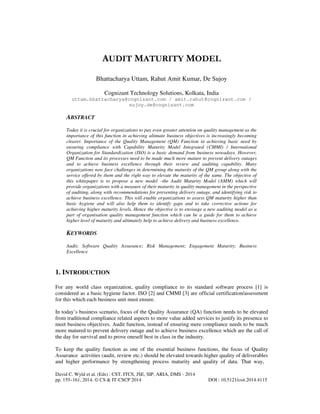 AUDIT MATURITY MODEL
Bhattacharya Uttam, Rahut Amit Kumar, De Sujoy
Cognizant Technology Solutions, Kolkata, India
uttam.bhattacharya@cognizant.com / amit.rahut@cognizant.com /
sujoy.de@cognizant.com

ABSTRACT
Today it is crucial for organizations to pay even greater attention on quality management as the
importance of this function in achieving ultimate business objectives is increasingly becoming
clearer. Importance of the Quality Management (QM) Function in achieving basic need by
ensuring compliance with Capability Maturity Model Integrated (CMMI) / International
Organization for Standardization (ISO) is a basic demand from business nowadays. However,
QM Function and its processes need to be made much more mature to prevent delivery outages
and to achieve business excellence through their review and auditing capability. Many
organizations now face challenges in determining the maturity of the QM group along with the
service offered by them and the right way to elevate the maturity of the same. The objective of
this whitepaper is to propose a new model –the Audit Maturity Model (AMM) which will
provide organizations with a measure of their maturity in quality management in the perspective
of auditing, along with recommendations for preventing delivery outage, and identifying risk to
achieve business excellence. This will enable organizations to assess QM maturity higher than
basic hygiene and will also help them to identify gaps and to take corrective actions for
achieving higher maturity levels. Hence the objective is to envisage a new auditing model as a
part of organisation quality management function which can be a guide for them to achieve
higher level of maturity and ultimately help to achieve delivery and business excellence.

KEYWORDS
Audit; Software Quality Assurance; Risk Management; Engagement Maturity; Business
Excellence

1. INTRODUCTION
For any world class organization, quality compliance to its standard software process [1] is
considered as a basic hygiene factor. ISO [2] and CMMI [3] are official certification/assessment
for this which each business unit must ensure.
In today’s business scenario, focus of the Quality Assurance (QA) function needs to be elevated
from traditional compliance related aspects to more value added services to justify its presence to
meet business objectives. Audit function, instead of ensuring mere compliance needs to be much
more matured to prevent delivery outage and to achieve business excellence which are the call of
the day for survival and to prove oneself best in class in the industry.
To keep the quality function as one of the essential business functions, the focus of Quality
Assurance activities (audit, review etc.) should be elevated towards higher quality of deliverables
and higher performance by strengthening process maturity and quality of data. That way,
David C. Wyld et al. (Eds) : CST, ITCS, JSE, SIP, ARIA, DMS - 2014
pp. 155–161, 2014. © CS & IT-CSCP 2014

DOI : 10.5121/csit.2014.4115

 