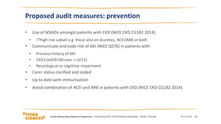Proposed audit measures: prevention
• Use of NSAIDs amongst patients with CKD (NICE CKD CG182 2014)
• ??high risk subset e.g. those also on diuretics, ACEI/ARB or both
• Communicate and code risk of AKI (NICE QS76) in patients with
• Previous history of AKI
• CKD3 (eGFR<60 over >=3/12)
• Neurological or cognitive impairment
• Carer status clarified and coded
• Up to date with immunisation
• Avoid combination of ACEI and ARB in patients with CKD (NICE CKD CG182 2014)
28.11.2014Acute Kidney Injury National Programme | Introducing the Think Kidneys campaign | Karen Thomas | 12
 