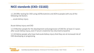 NICE standards (CKD: CG182)
1.1.28 Offer testing for CKD using eGFRcreatinine and ACR to people with any of the
following risk factors:
…..acute kidney injury
Acute kidney injury and CKD
1.3.9 Monitor people for the development and progression of CKD for at least 2-3 years
after acute kidney injury, even if serum creatinine has returned to baseline
1.3.10 Advise people who have had acute kidney injury that they are at increased risk of
CKD developing or progressing
28.11.2014Acute Kidney Injury National Programme | Introducing the Think Kidneys campaign | Karen Thomas | 6
 