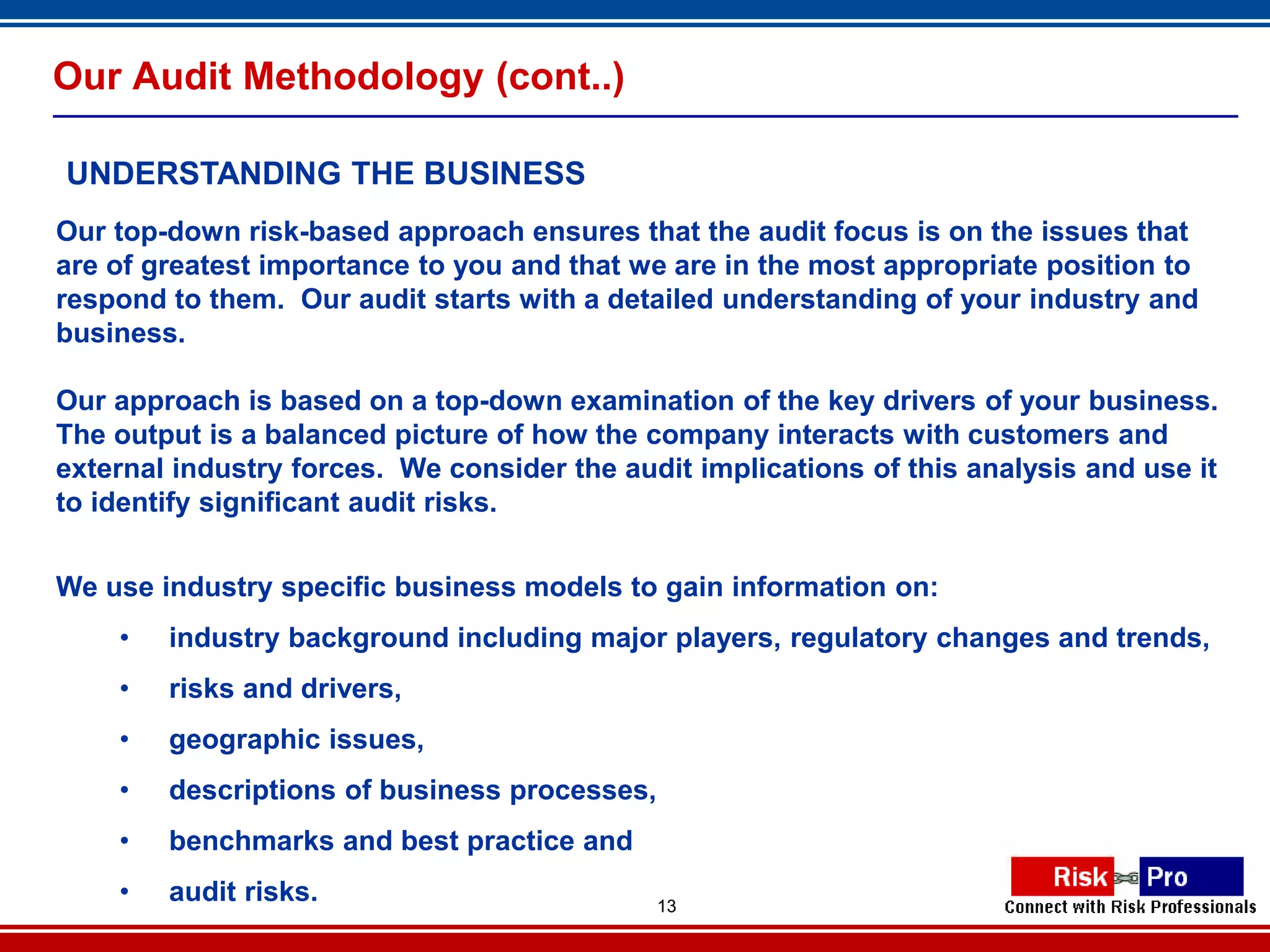 Our Audit Methodology (cont..)

UNDERSTANDING THE BUSINESS
Our top-down risk-based approach ensures that the audit focus is on the issues that
are of greatest importance to you and that we are in the most appropriate position to
respond to them. Our audit starts with a detailed understanding of your industry and
business.

Our approach is based on a top-down examination of the key drivers of your business.
The output is a balanced picture of how the company interacts with customers and
external industry forces. We consider the audit implications of this analysis and use it
to identify significant audit risks.


We use industry specific business models to gain information on:
    •   industry background including major players, regulatory changes and trends,
    •   risks and drivers,
    •   geographic issues,
    •   descriptions of business processes,
    •   benchmarks and best practice and
    •   audit risks.                          13
 