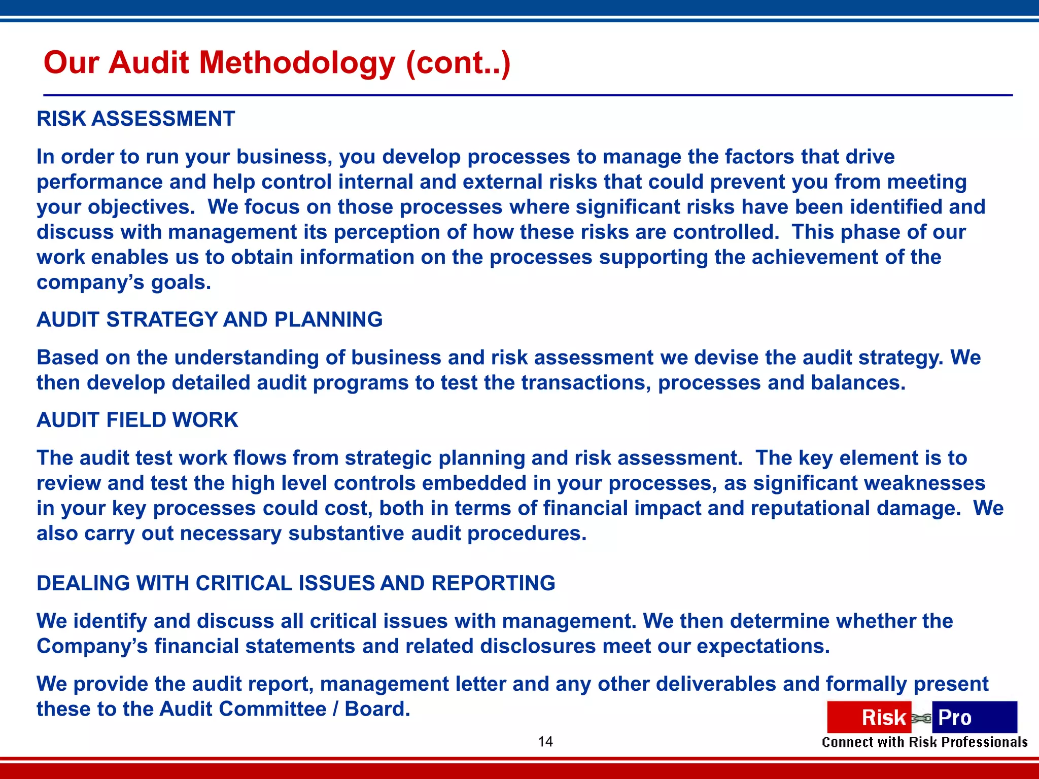 Our Audit Methodology (cont..)
RISK ASSESSMENT
In order to run your business, you develop processes to manage the factors that drive
performance and help control internal and external risks that could prevent you from meeting
your objectives. We focus on those processes where significant risks have been identified and
discuss with management its perception of how these risks are controlled. This phase of our
work enables us to obtain information on the processes supporting the achievement of the
company’s goals.
AUDIT STRATEGY AND PLANNING
Based on the understanding of business and risk assessment we devise the audit strategy. We
then develop detailed audit programs to test the transactions, processes and balances.
AUDIT FIELD WORK
The audit test work flows from strategic planning and risk assessment. The key element is to
review and test the high level controls embedded in your processes, as significant weaknesses
in your key processes could cost, both in terms of financial impact and reputational damage. We
also carry out necessary substantive audit procedures.

DEALING WITH CRITICAL ISSUES AND REPORTING
We identify and discuss all critical issues with management. We then determine whether the
Company’s financial statements and related disclosures meet our expectations.
We provide the audit report, management letter and any other deliverables and formally present
these to the Audit Committee / Board.
                                                 14
 